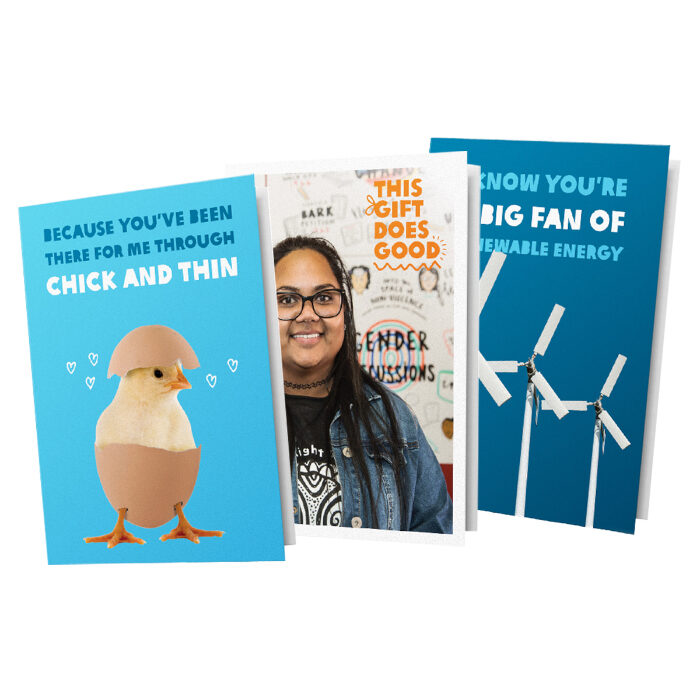 Three greeting cards stacked on top of one another. The left card reads: "Because you've been there for me through chick and thin" with an image of a chick hatching out of an egg, The middle card reads: "This gift does good" with an image of a woman smiling. The third card reads: "I know you're a big fan of renewable energy" with an image of three wind mills.